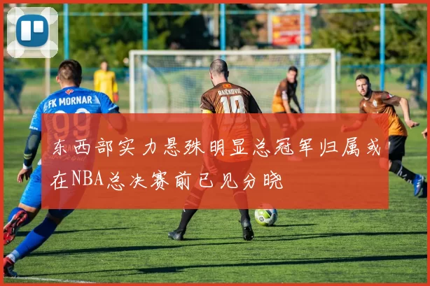 东西部实力悬殊明显总冠军归属或在NBA总决赛前已见分晓
