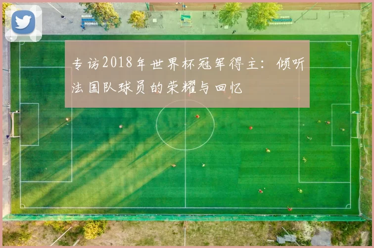 专访2018年世界杯冠军得主:倾听法国队球员的荣耀与回忆