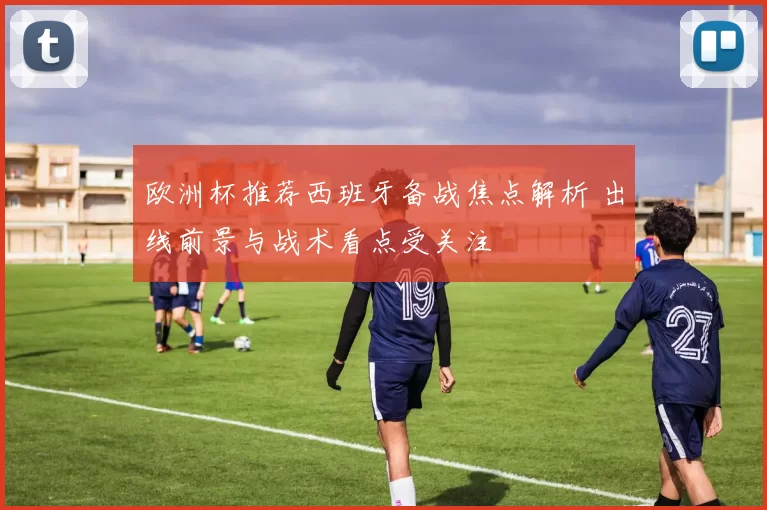 欧洲杯推荐西班牙备战焦点解析 出线前景与战术看点受关注