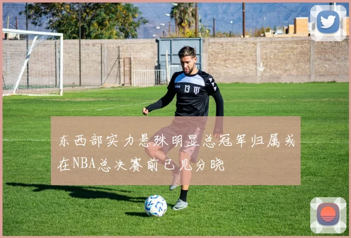 东西部实力悬殊明显总冠军归属或在NBA总决赛前已见分晓