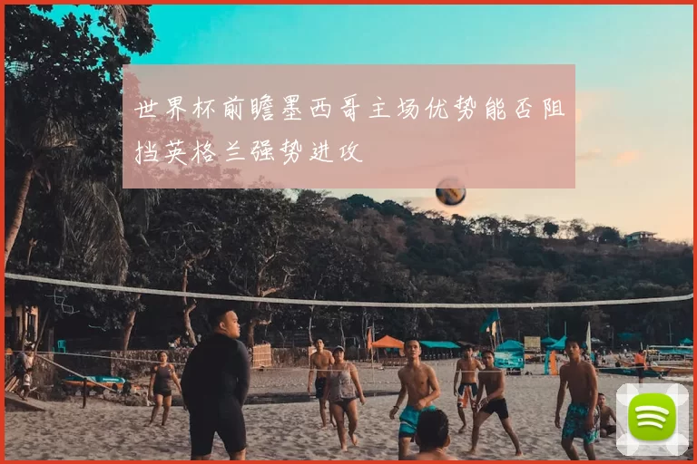 世界杯前瞻墨西哥主场优势能否阻挡英格兰强势进攻