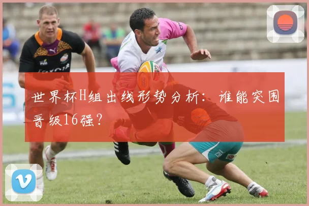 世界杯H组出线形势分析：谁能突围晋级16强？