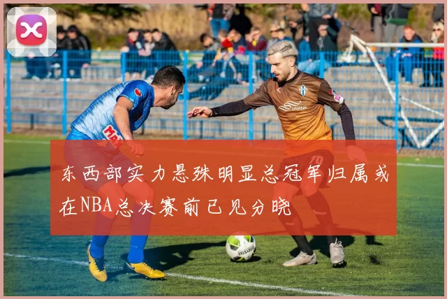 东西部实力悬殊明显总冠军归属或在NBA总决赛前已见分晓