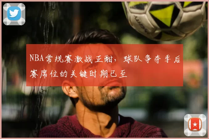 NBA常规赛激战正酣,球队争夺季后赛席位的关键时期已至