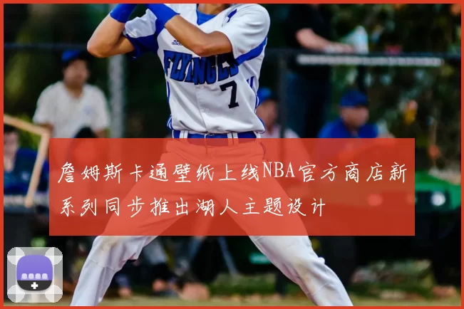 詹姆斯卡通壁纸上线NBA官方商店新系列同步推出湖人主题设计