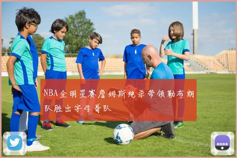 NBA全明星赛詹姆斯绝杀带领勒布朗队胜出字母哥队