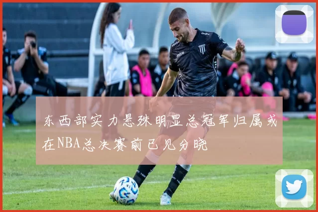 东西部实力悬殊明显总冠军归属或在NBA总决赛前已见分晓