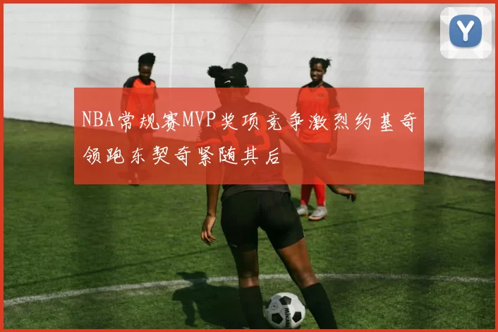 NBA常规赛MVP奖项竞争激烈约基奇领跑东契奇紧随其后