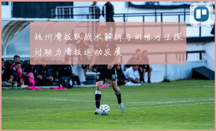 杭州滑板队战术解析与训练方法探讨助力滑板运动发展