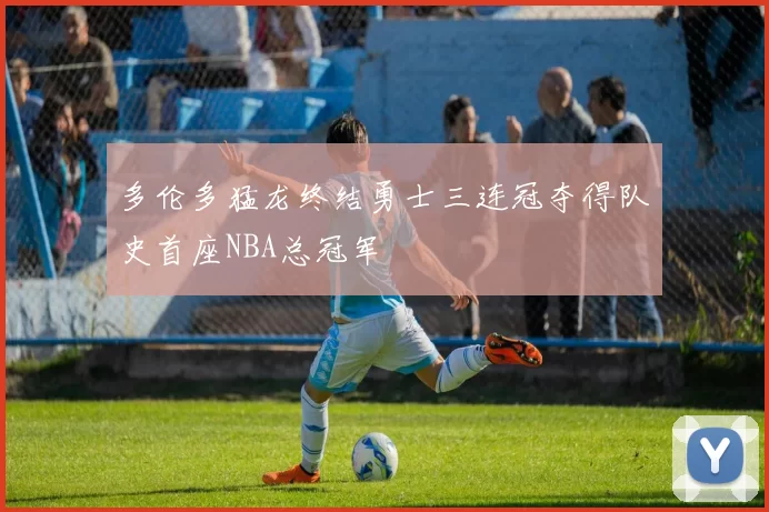 多伦多猛龙终结勇士三连冠夺得队史首座NBA总冠军
