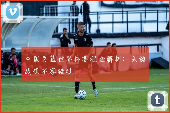 中国男篮世界杯赛程全解析:关键战役不容错过