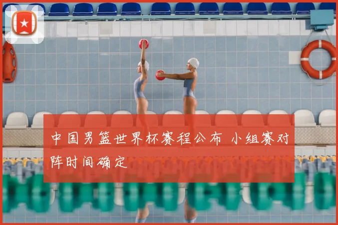 中国男篮世界杯赛程公布 小组赛对阵时间确定