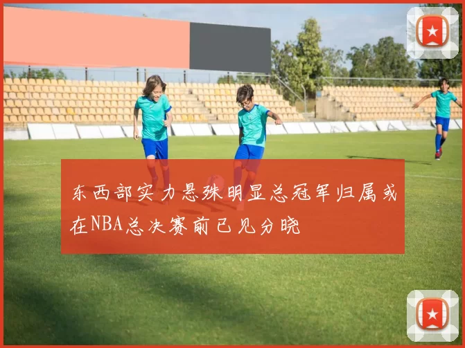 东西部实力悬殊明显总冠军归属或在NBA总决赛前已见分晓