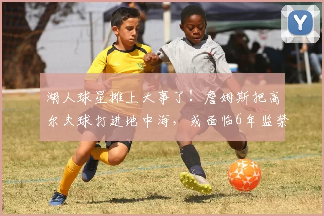 湖人球星摊上大事了!詹姆斯把高尔夫球打进地中海,或面临6年监禁