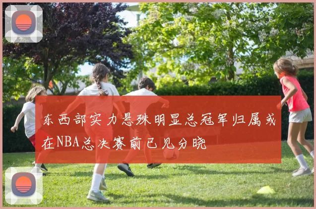 东西部实力悬殊明显总冠军归属或在NBA总决赛前已见分晓