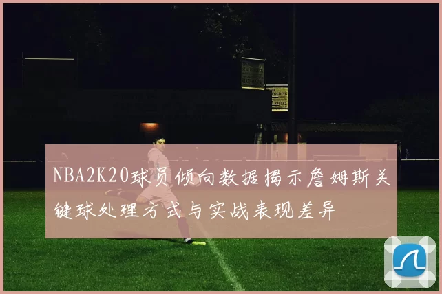 NBA2K20球员倾向数据揭示詹姆斯关键球处理方式与实战表现差异