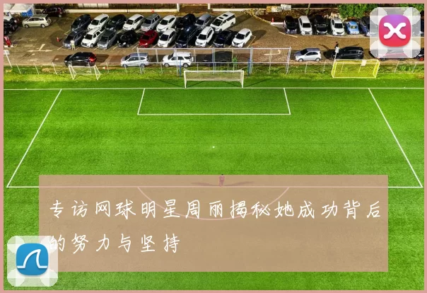 专访网球明星周丽揭秘她成功背后的努力与坚持