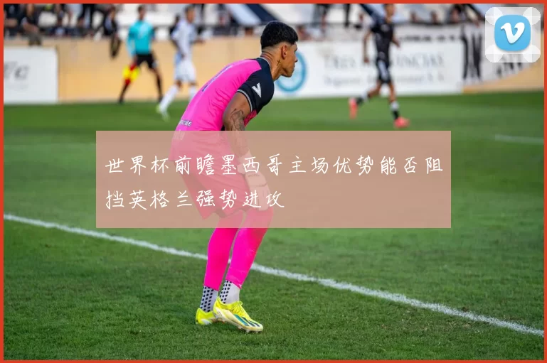 世界杯前瞻墨西哥主场优势能否阻挡英格兰强势进攻