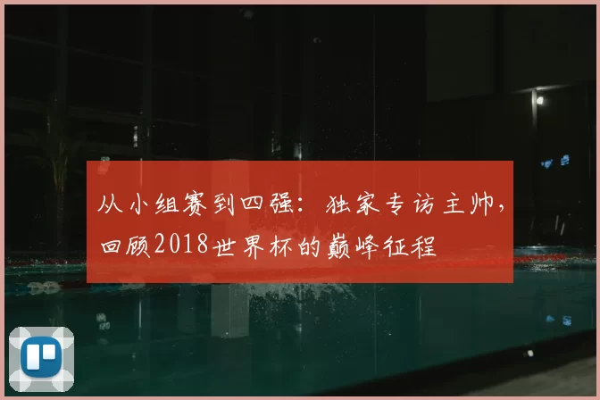 从小组赛到四强:独家专访主帅,回顾2018世界杯的巅峰征程
