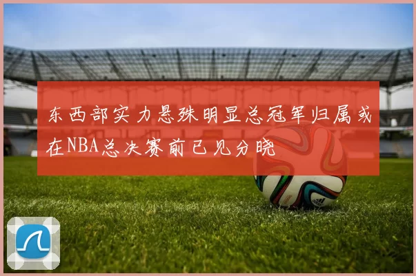 东西部实力悬殊明显总冠军归属或在NBA总决赛前已见分晓