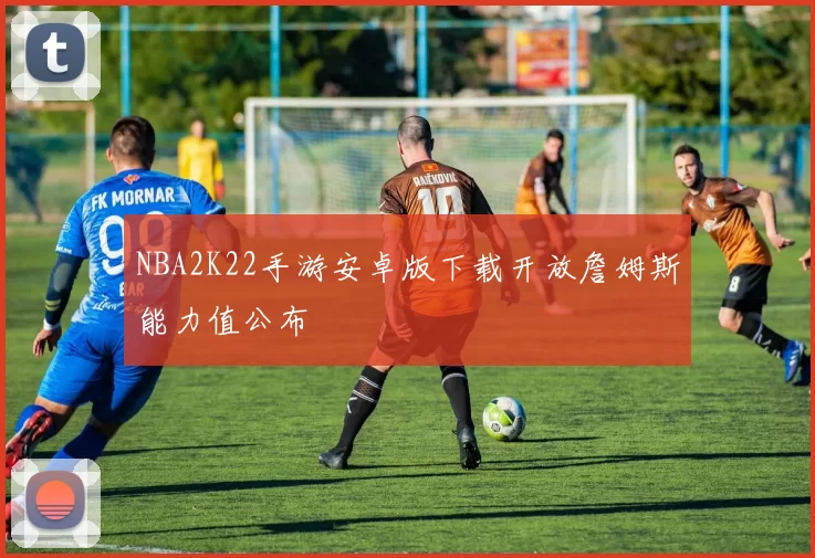NBA2K22手游安卓版下载开放詹姆斯能力值公布