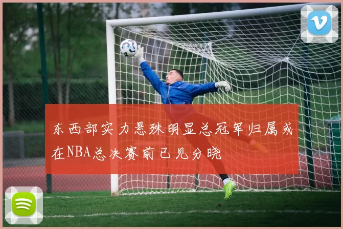 东西部实力悬殊明显总冠军归属或在NBA总决赛前已见分晓